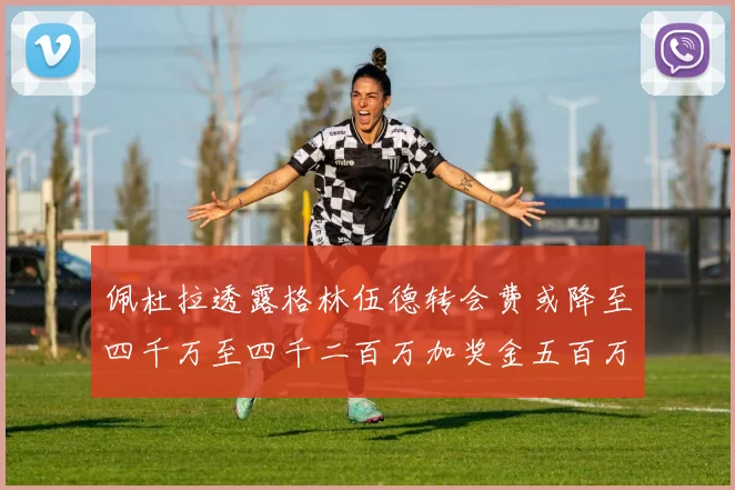 佩杜拉透露格林伍德转会费或降至四千万至四千二百万加奖金五百万至六百万