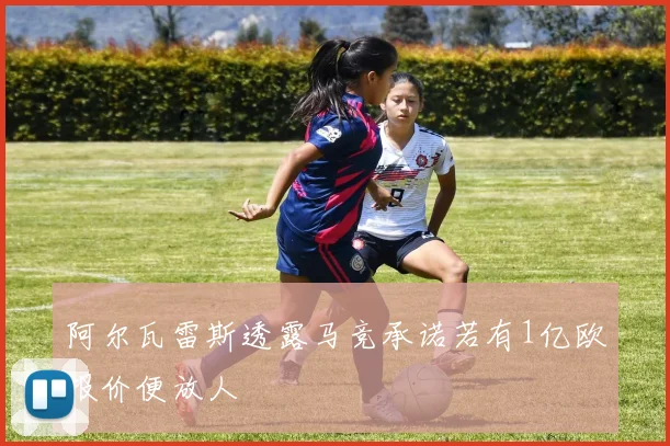 阿尔瓦雷斯透露马竞承诺若有1亿欧报价便放人