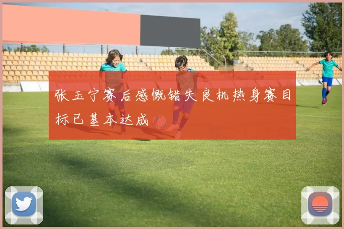 张玉宁赛后感慨错失良机热身赛目标已基本达成