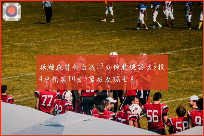 杨瀚森替补出战17分钟展现实力9投4中斩获10分5篮板表现出色