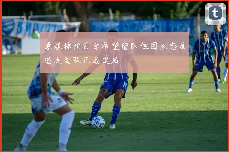 意媒称帕瓦尔希望留队但国米态度坚决离队已成定局