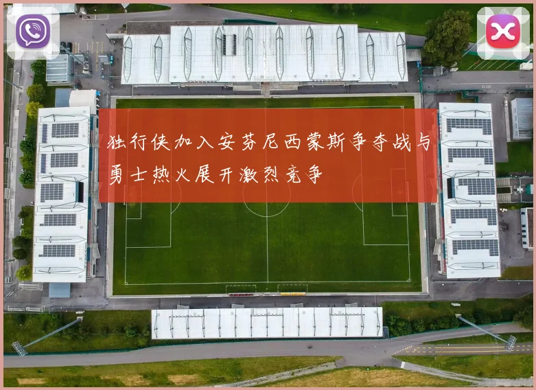 独行侠加入安芬尼西蒙斯争夺战与勇士热火展开激烈竞争