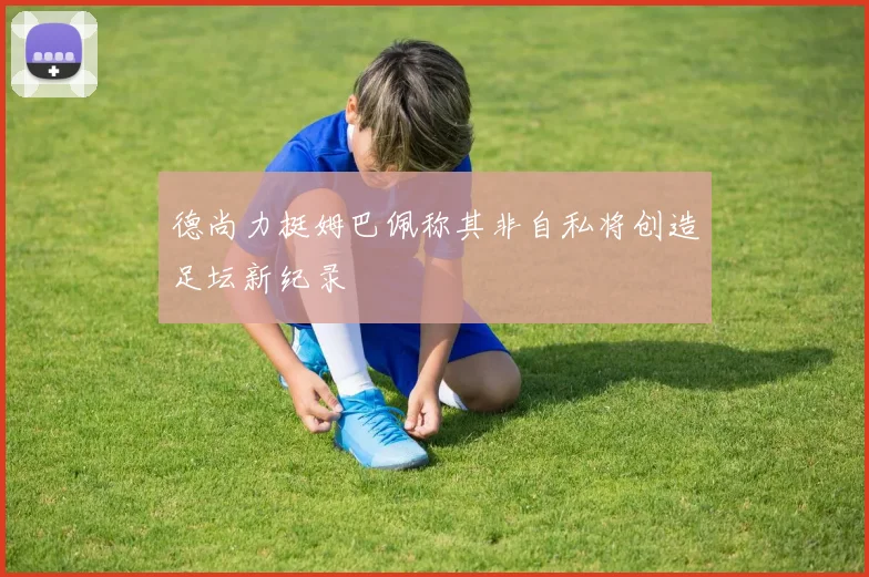 德尚力挺姆巴佩称其非自私将创造足坛新纪录