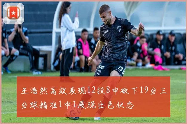 王浩然高效表现12投8中砍下19分三分球精准1中1展现出色状态