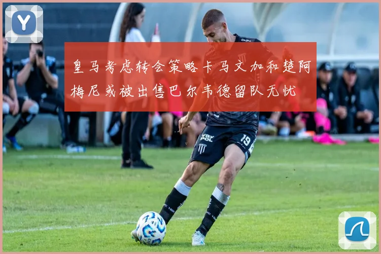 皇马考虑转会策略卡马文加和楚阿梅尼或被出售巴尔韦德留队无忧