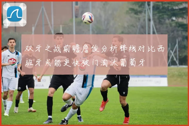 双牙之战前瞻詹俊分析锋线对比西班牙或能更快破门淘汰葡萄牙
