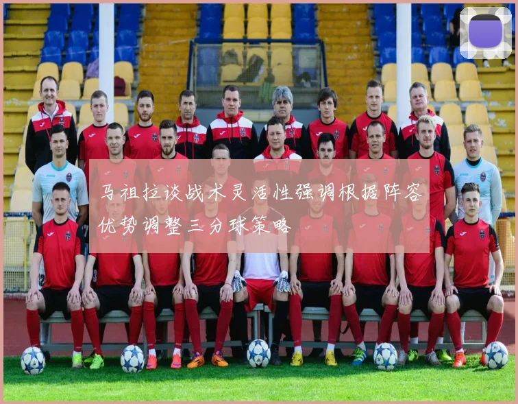 马祖拉谈战术灵活性强调根据阵容优势调整三分球策略