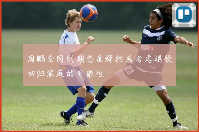 周鹏合同到期态度释然或考虑退役回归家庭的可能性