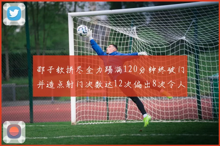 邵子钦拼尽全力踢满120分钟终破门并造点射门次数达12次偏出8次令人惋惜