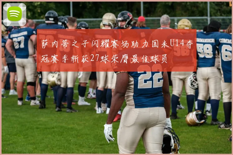 萨内蒂之子闪耀赛场助力国米U14夺冠赛季斩获27球荣膺最佳球员