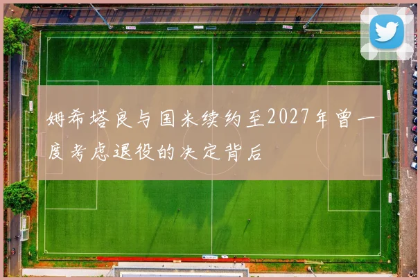 姆希塔良与国米续约至2027年曾一度考虑退役的决定背后