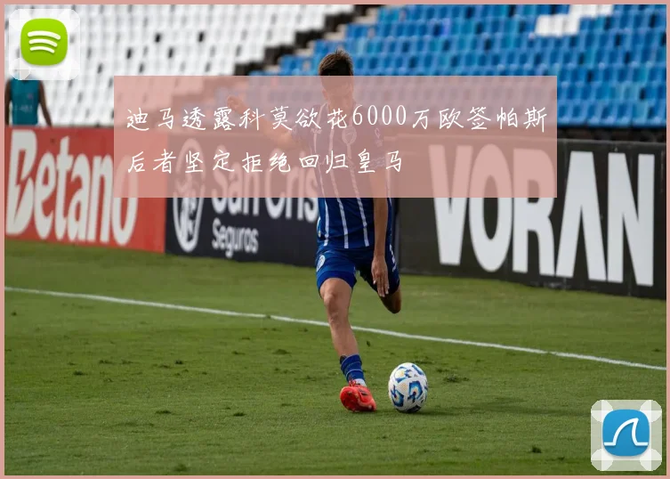 迪马透露科莫欲花6000万欧签帕斯后者坚定拒绝回归皇马