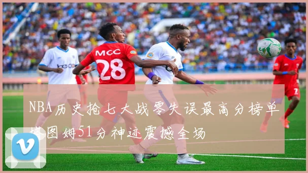 NBA历史抢七大战零失误最高分榜单塔图姆51分神迹震撼全场