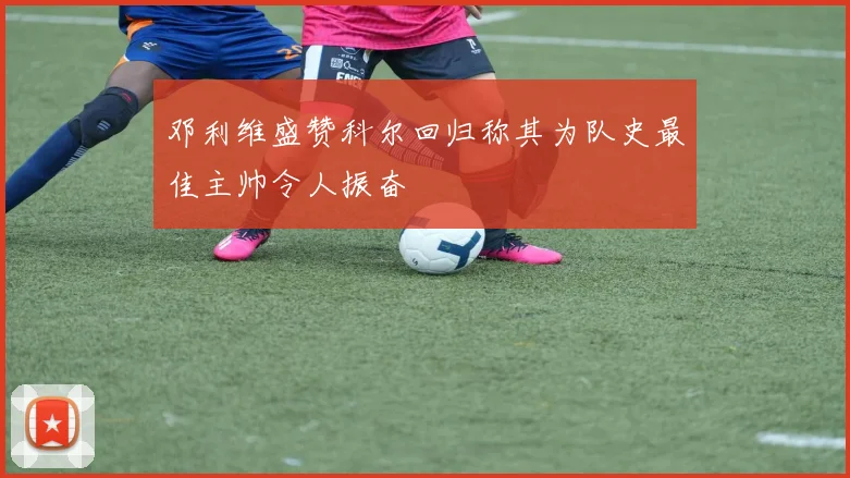 邓利维盛赞科尔回归称其为队史最佳主帅令人振奋