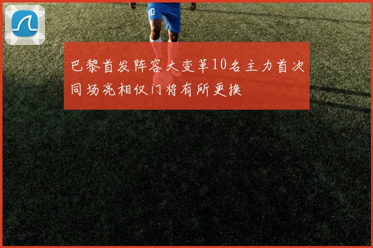 巴黎首发阵容大变革10名主力首次同场亮相仅门将有所更换