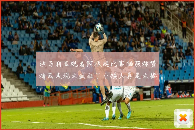 迪马利亚观看阿根廷比赛晒照称赞梅西表现太疯狂了小矮人真是太棒了