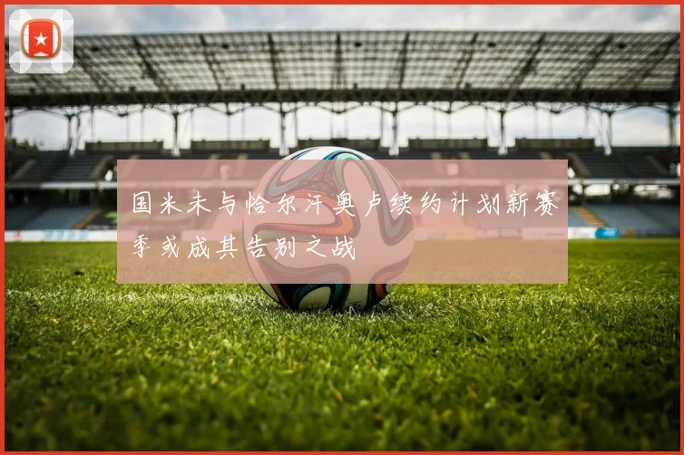 国米未与恰尔汗奥卢续约计划新赛季或成其告别之战