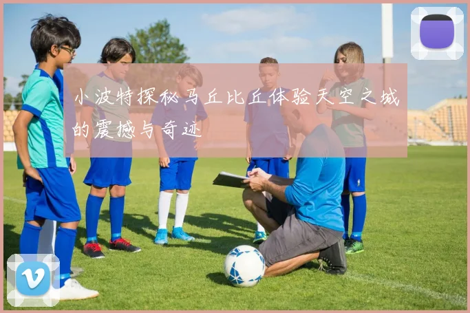 小波特探秘马丘比丘体验天空之城的震撼与奇迹