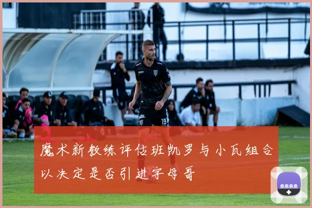 魔术新教练评估班凯罗与小瓦组合以决定是否引进字母哥