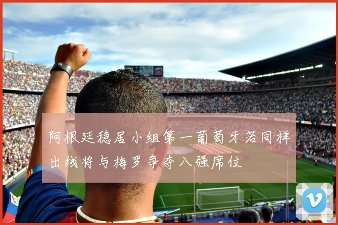 阿根廷稳居小组第一葡萄牙若同样出线将与梅罗争夺八强席位