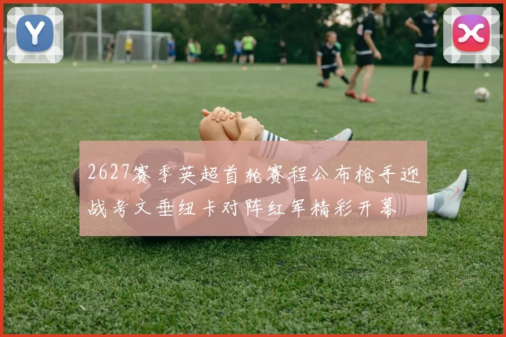2627赛季英超首轮赛程公布枪手迎战考文垂纽卡对阵红军精彩开幕